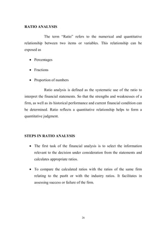 26
RATIO ANALYSIS
The term “Ratio” refers to the numerical and quantitative
relationship between two items or variables. This relationship can be
exposed as
Percentages
Fractions
Proportion of numbers
Ratio analysis is defined as the systematic use of the ratio to
interpret the financial statements. So that the strengths and weaknesses of a
firm, as well as its historical performance and current financial condition can
be determined. Ratio reflects a quantitative relationship helps to form a
quantitative judgment.
STEPS IN RATIO ANALYSIS
The first task of the financial analysis is to select the information
relevant to the decision under consideration from the statements and
calculates appropriate ratios.
To compare the calculated ratios with the ratios of the same firm
relating to the pas6t or with the industry ratios. It facilitates in
assessing success or failure of the firm.
 
