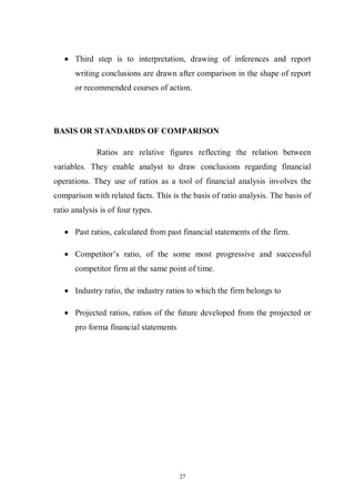 27
Third step is to interpretation, drawing of inferences and report
writing conclusions are drawn after comparison in the shape of report
or recommended courses of action.
BASIS OR STANDARDS OF COMPARISON
Ratios are relative figures reflecting the relation between
variables. They enable analyst to draw conclusions regarding financial
operations. They use of ratios as a tool of financial analysis involves the
comparison with related facts. This is the basis of ratio analysis. The basis of
ratio analysis is of four types.
Past ratios, calculated from past financial statements of the firm.
Competitor’s ratio, of the some most progressive and successful
competitor firm at the same point of time.
Industry ratio, the industry ratios to which the firm belongs to
Projected ratios, ratios of the future developed from the projected or
pro forma financial statements
 