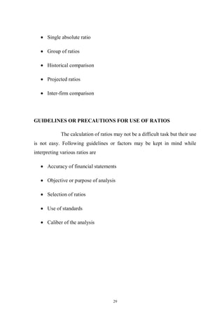 29
Single absolute ratio
Group of ratios
Historical comparison
Projected ratios
Inter-firm comparison
GUIDELINES OR PRECAUTIONS FOR USE OF RATIOS
The calculation of ratios may not be a difficult task but their use
is not easy. Following guidelines or factors may be kept in mind while
interpreting various ratios are
Accuracy of financial statements
Objective or purpose of analysis
Selection of ratios
Use of standards
Caliber of the analysis
 