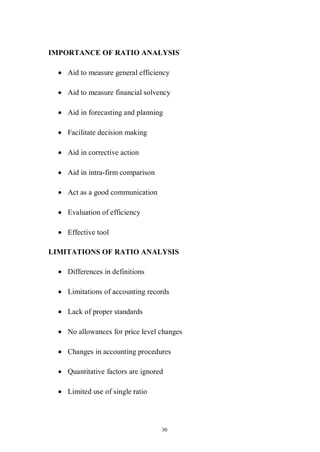 30
IMPORTANCE OF RATIO ANALYSIS
Aid to measure general efficiency
Aid to measure financial solvency
Aid in forecasting and planning
Facilitate decision making
Aid in corrective action
Aid in intra-firm comparison
Act as a good communication
Evaluation of efficiency
Effective tool
LIMITATIONS OF RATIO ANALYSIS
Differences in definitions
Limitations of accounting records
Lack of proper standards
No allowances for price level changes
Changes in accounting procedures
Quantitative factors are ignored
Limited use of single ratio
 