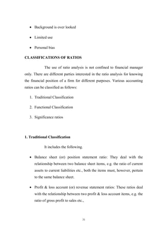 31
Background is over looked
Limited use
Personal bias
CLASSIFICATIONS OF RATIOS
The use of ratio analysis is not confined to financial manager
only. There are different parties interested in the ratio analysis for knowing
the financial position of a firm for different purposes. Various accounting
ratios can be classified as follows:
1. Traditional Classification
2. Functional Classification
3. Significance ratios
1. Traditional Classification
It includes the following.
Balance sheet (or) position statement ratio: They deal with the
relationship between two balance sheet items, e.g. the ratio of current
assets to current liabilities etc., both the items must, however, pertain
to the same balance sheet.
Profit & loss account (or) revenue statement ratios: These ratios deal
with the relationship between two profit & loss account items, e.g. the
ratio of gross profit to sales etc.,
 