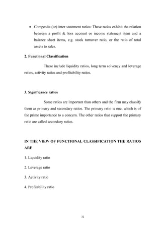 32
Composite (or) inter statement ratios: These ratios exhibit the relation
between a profit & loss account or income statement item and a
balance sheet items, e.g. stock turnover ratio, or the ratio of total
assets to sales.
2. Functional Classification
These include liquidity ratios, long term solvency and leverage
ratios, activity ratios and profitability ratios.
3. Significance ratios
Some ratios are important than others and the firm may classify
them as primary and secondary ratios. The primary ratio is one, which is of
the prime importance to a concern. The other ratios that support the primary
ratio are called secondary ratios.
IN THE VIEW OF FUNCTIONAL CLASSIFICATION THE RATIOS
ARE
1. Liquidity ratio
2. Leverage ratio
3. Activity ratio
4. Profitability ratio
 