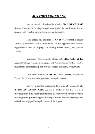 4
ACKNOWLEDGEMENT
I am very much obliged and indebted to Mr. LIM KIM BAK,
General Manager of Genting Lanco Power (India) Private Limited for his
approval and valuable suggestions to take up the project.
I also extend my gratitude to Mr. B. V. Jayaram, Manager
Finance, Commercial and Administration for his approval and valuable
suggestions to take up the project in Genting Lanco Power (India) Private
Limited.
I express my deep sense of gratitude to Mr.Ravi Seshagiri Rao
Accounts Officer Finance, Commercial and Administration for his valuable
suggestions, consistent help and personal interest during my project work.
I am also thankful to Mr. B. Vimal kumar, Accountant
Trainee for his support and suggestions during the project.
I am very pleased to express my deep sense of gratitude to Mr.
R. RAMACHANDRA NAIK Associate professor for his consistent
encouragement. I shall forever cherish my association with her for exuberant
encouragement, perennial approachability, absolute freedom of thought and
action I have enjoyed during the course of the project.
 