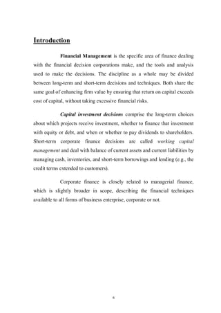 6
Introduction
Financial Management is the specific area of finance dealing
with the financial decision corporations make, and the tools and analysis
used to make the decisions. The discipline as a whole may be divided
between long-term and short-term decisions and techniques. Both share the
same goal of enhancing firm value by ensuring that return on capital exceeds
cost of capital, without taking excessive financial risks.
Capital investment decisions comprise the long-term choices
about which projects receive investment, whether to finance that investment
with equity or debt, and when or whether to pay dividends to shareholders.
Short-term corporate finance decisions are called working capital
management and deal with balance of current assets and current liabilities by
managing cash, inventories, and short-term borrowings and lending (e.g., the
credit terms extended to customers).
Corporate finance is closely related to managerial finance,
which is slightly broader in scope, describing the financial techniques
available to all forms of business enterprise, corporate or not.
 