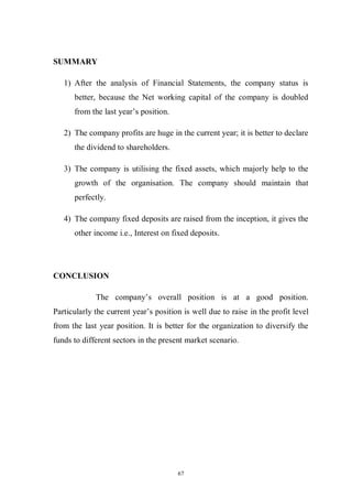 67
SUMMARY
1) After the analysis of Financial Statements, the company status is
better, because the Net working capital of the company is doubled
from the last year’s position.
2) The company profits are huge in the current year; it is better to declare
the dividend to shareholders.
3) The company is utilising the fixed assets, which majorly help to the
growth of the organisation. The company should maintain that
perfectly.
4) The company fixed deposits are raised from the inception, it gives the
other income i.e., Interest on fixed deposits.
CONCLUSION
The company’s overall position is at a good position.
Particularly the current year’s position is well due to raise in the profit level
from the last year position. It is better for the organization to diversify the
funds to different sectors in the present market scenario.
 