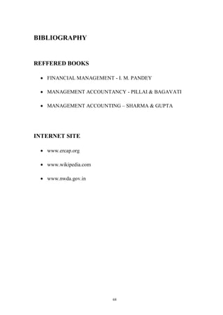 68
BIBLIOGRAPHY
REFFERED BOOKS
FINANCIAL MANAGEMENT - I. M. PANDEY
MANAGEMENT ACCOUNTANCY - PILLAI & BAGAVATI
MANAGEMENT ACCOUNTING – SHARMA & GUPTA
INTERNET SITE
www.ercap.org
www.wikipedia.com
www.nwda.gov.in
 
