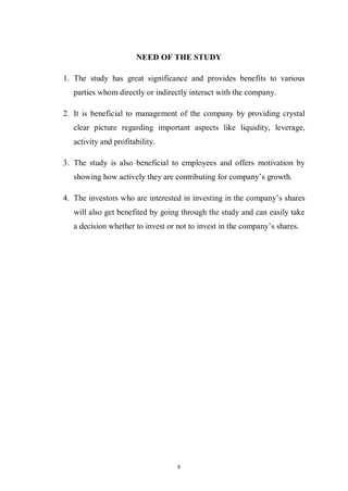 8
NEED OF THE STUDY
1. The study has great significance and provides benefits to various
parties whom directly or indirectly interact with the company.
2. It is beneficial to management of the company by providing crystal
clear picture regarding important aspects like liquidity, leverage,
activity and profitability.
3. The study is also beneficial to employees and offers motivation by
showing how actively they are contributing for company’s growth.
4. The investors who are interested in investing in the company’s shares
will also get benefited by going through the study and can easily take
a decision whether to invest or not to invest in the company’s shares.
 