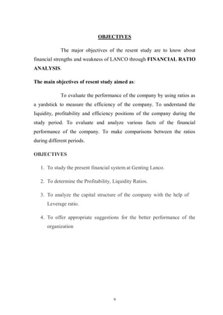 9
OBJECTIVES
The major objectives of the resent study are to know about
financial strengths and weakness of LANCO through FINANCIAL RATIO
ANALYSIS.
The main objectives of resent study aimed as:
To evaluate the performance of the company by using ratios as
a yardstick to measure the efficiency of the company. To understand the
liquidity, profitability and efficiency positions of the company during the
study period. To evaluate and analyze various facts of the financial
performance of the company. To make comparisons between the ratios
during different periods.
OBJECTIVES
1. To study the present financial system at Genting Lanco.
2. To determine the Profitability, Liquidity Ratios.
3. To analyze the capital structure of the company with the help of
Leverage ratio.
4. To offer appropriate suggestions for the better performance of the
organization
 