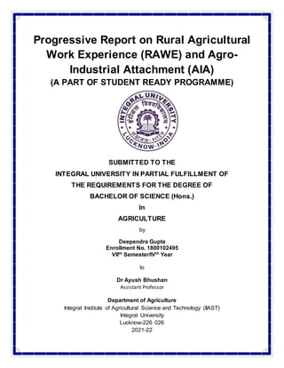 Progressive Report on Rural Agricultural
Work Experience (RAWE) and Agro-
Industrial Attachment (AIA)
(A PART OF STUDENT READY PROGRAMME)
SUBMITTED TO THE
INTEGRAL UNIVERSITY IN PARTIAL FULFILLMENT OF
THE REQUIREMENTS FOR THE DEGREE OF
BACHELOR OF SCIENCE (Hons.)
In
AGRICULTURE
by
Deependra Gupta
Enrollment No. 1800102495
VIIth Semester/IVth Year
to
Dr Ayush Bhushan
Assistant Professor
Department of Agriculture
Integral Institute of Agricultural Science and Technology (IIAST)
Integral University
Lucknow-226 026
2021-22
 