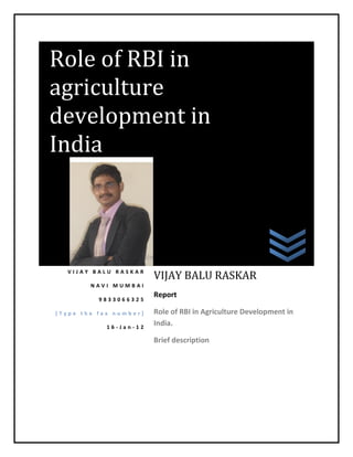 Role of RBI in
agriculture
development in
India




  VIJAY BALU RASKAR
                        VIJAY BALU RASKAR
        NAVI MUMBAI
                        Report
          9833066325

[Type the fax number]   Role of RBI in Agriculture Development in
            16-Jan-12
                        India.

                        Brief description



in                      India
 