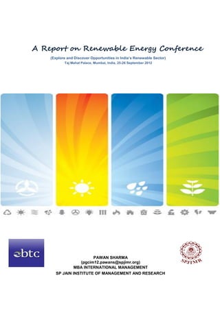 A Report on Renewable Energy Conference
    (Explore and Discover Opportunities in India’s Renewable Sector)
           Taj Mahal Palace, Mumbai, India, 25-26 September 2012




                        PAWAN SHARMA
                  (pgcim12.pawans@spjimr.org)
               MBA INTERNATIONAL MANAGEMENT
      SP JAIN INSTITUTE OF MANAGEMENT AND RESEARCH
 