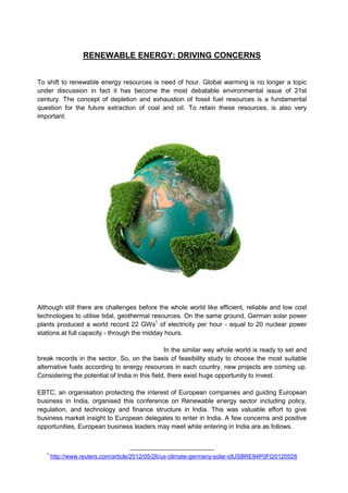 RENEWABLE ENERGY: DRIVING CONCERNS


To shift to renewable energy resources is need of hour. Global warming is no longer a topic
under discussion in fact it has become the most debatable environmental issue of 21st
century. The concept of depletion and exhaustion of fossil fuel resources is a fundamental
question for the future extraction of coal and oil. To retain these resources, is also very
important.




Although still there are challenges before the whole world like efficient, reliable and low cost
technologies to utilise tidal, geothermal resources. On the same ground, German solar power
plants produced a world record 22 GWs1 of electricity per hour - equal to 20 nuclear power
stations at full capacity - through the midday hours.

                                                In the similar way whole world is ready to set and
break records in the sector. So, on the basis of feasibility study to choose the most suitable
alternative fuels according to energy resources in each country, new projects are coming up.
Considering the potential of India in this field, there exist huge opportunity to invest.

EBTC, an organisation protecting the interest of European companies and guiding European
business in India, organised this conference on Renewable energy sector including policy,
regulation, and technology and finance structure in India. This was valuable effort to give
business market insight to European delegates to enter in India. A few concerns and positive
opportunities, European business leaders may meet while entering in India are as follows.



   1
       http://www.reuters.com/article/2012/05/26/us-climate-germany-solar-idUSBRE84P0FI20120526
 