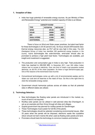 1. Inception of idea:

       India has huge potential of renewable energy sources. As per Ministry of New
        and Renewable Energy2 potential and installed capacity of India is as follows:

                                CAPACITY IN MW
                    TYPE            POTENTIAL   INSTALLED
                    WIND                  49130      17876
                    SOLAR                 20000       1137
                    BIO                   18000       4021
                    SMALL HYDRO           15380       3421
                    GEOTHERMAL            10000

                 There is focus on Wind and Solar power practices, but plant load factor
         for these technologies is 20-30 percent only. So focus should shift towards Geo-
         thermal energy resources also, as PLF will be very high in this case. The GSI
         (Geological Survey of India) has identified 350 geothermal energy locations in the
         country. Hybrid technologies like solar-biomass, wind-solar should also be
         promoted to achieve a high plant load factor. Technologies are available, just
         insight and investment is suggested.

       The production and consumption gap in India is very high. Total production in
        India has reached to 206,526 MW. In December 2011, over 300 million Indian
         citizens had no access to electricity. Over one third of India's rural population lacked
         electricity, as did 6% of the urban population. So there is huge Demand-supply gap.
         One of the reasons is the transmission loss incurred.

       Conventional technologies come up with a lot of environmental wastes and to
        retain our coal and oil reserves is the need of hour. So this is the right time to
        click the renewable energy sector.

       Government should harmonize policies across all states so that all potential
        sites in different states are utilized.

2. Technology Selection:

       New technologies like floating solar panels are introduced in the market; so,
        much of land is not required.
       Rooftop solar panels can be utilised in well planned cities like Chandigarh, to
        set up an example and then thrive through all cities and villages.
       Gujarat government has planned for rooftop panels for Gandhinagar.
       These Technologies must sustain for full life of the plants.
       These technologies should be selected considering environmental issues. After
        25 years when the panels will be disposed, electronic waste like crystalline
        silicon should not harm marine life when used as floating solar panels and land.
       Promoters should back the technology to convince investors and lenders.


                                2
                                    http://www.mnre.gov.in/
 