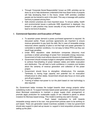  Through “Corporate Social Responsibility” known as CSR, activities can be
           done so as to help landowners understand that how these kinds of projects
           will help developing them in the future. Under CSR activities unskilled
           people can be trained to work in the plant. This way a message with positive
           harmony is passed among them.
          Safe erection practices are most important issue. To ensure safety, health
           and environmental issues a particular HSE department is deployed. Any
           breach in safe practice may cause casualty of any manpower which may
           lead to riot kind of situation.

5. Commercial Operation and Evacuation of Power:

          To ascertain power demand a power purchased agreement is required. As
           discussed earlier, Power purchase agreements are important to ensure
           revenue generation to pay back the debt. But in case of renewable energy
           resources where capacity of plant is not that high and power generation is
           vulnerable to weather conditions, it is not easy to follow PPA’s as they can
           result huge penalties.
          Under RPO stipulation, state distribution companies (discoms) must
           purchase a certain percentage of power from renewable energy resources.
           Government of India must enforce discoms to implement RPO stipulation.
          Government should increase budget to strengthen distribution infrastructure
           to achieve free-wheeling of power between states and better evacuation
           and distribution. This will lead to build confidence in investors and lenders
           about the certainty of revenue generation and collection of the power
           project.
          Government should focus to strengthen infrastructure. For example,
           Tamilnadu is having huge capacity and potential but no evacuation
           infrastructure to other states. Government should also focus on micro grids
           and off grid systems.
          Training of skilled man-power to run the plant based on new technology is
           also required.

  So, Government better increase the budget towards clean energy projects rather
  subsidising crude oil. To support biomass based power generation, government should
  direct Municipal corporations to maintain a proper supply chain arrangement or
  promote algae production for sustainable supply of raw material to plants to attract
  investors for Biomass based energy. This model is working very well in Europe.
                                        Push based mechanism to shift towards
  renewable energy seems to be over, now government policies seem to be working on
  pull based. There are generation based incentives available in India but government
  should also support in plant set-up issues i.e. support in land acquisition process while
  setting up the plant.
 