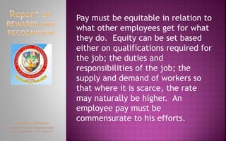 Pay must be equitable in relation to
what other employees get for what
they do. Equity can be set based
either on qualifications required for
the job; the duties and
responsibilities of the job; the
supply and demand of workers so
that where it is scarce, the rate
may naturally be higher. An
employee pay must be
commensurate to his efforts.
 