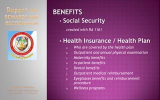 BENEFITS
• Social Security
created with RA 1161
• Health Insurance / Health Plan
a. Who are covered by the health plan
b. Outpatient and annual physical examination
c. Maternity benefits
d. In-patient benefits
e. Dental benefits
f. Outpatient medical reimbursement
g. Eyeglasses benefits and reimbursement
procedure
h. Wellness programs
 