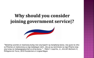 Why should you consider
joining government service|?
“Malaking suweldo at maalwang buhay man ang kapalit ng mangibang-bansa, mas gusto ko dito
sa Pilipinas at makatulong sa mga kababayan natin. Ako po ay naniniwala na mga Pilipino lang
ang tunay na makapagpapaunlad sa ating bansa.”-- Pablo Y. Lasprilla, Jr., Aircraft Mechanic II,
Philippine Air Force, 2010 Presidential or Lingkod Bayan
 