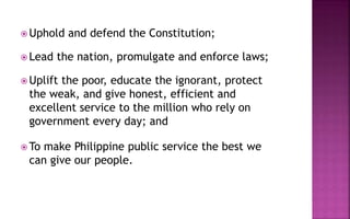  Uphold and defend the Constitution;
 Lead the nation, promulgate and enforce laws;
 Uplift the poor, educate the ignorant, protect
the weak, and give honest, efficient and
excellent service to the million who rely on
government every day; and
 To make Philippine public service the best we
can give our people.
 
