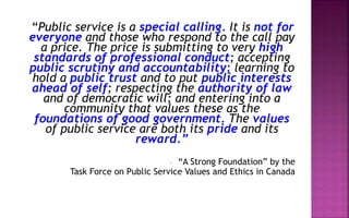 “Public service is a special calling. It is not for
everyone and those who respond to the call pay
a price. The price is submitting to very high
standards of professional conduct; accepting
public scrutiny and accountability; learning to
hold a public trust and to put public interests
ahead of self; respecting the authority of law
and of democratic will; and entering into a
community that values these as the
foundations of good government. The values
of public service are both its pride and its
reward.”
- “A Strong Foundation” by the
Task Force on Public Service Values and Ethics in Canada
 