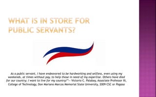 As a public servant, I have endeavored to be hardworking and selfless, even using my
weekends, at times without pay, to help those in need of my expertise. Others have died
for our country; I want to live for my country!”-- Victorio C. Palabay, Associate Professor III,
College of Technology, Don Mariano Marcos Memorial State University, 2009 CSC or Pagasa
 