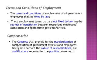  The terms and conditions of employment of all government
employees shall be fixed by law;
 Those employment terms that are not fixed by law may be
subject of negotiation between recognized employees’
association and appropriate gov’t authorities.
Terms and Conditions of Employment
 The Congress shall provide for the standardization of
compensation of government officials and employees
taking into account the nature of responsibilities, and
qualifications required for the position concerned.
Compensation
 