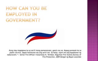 Kung may magagawa ka sa sarili mong pamamaraan, gawin mo na. Kapag pumasok ka sa
public service, dapat kalimutan mo ang sarili mo. Sa halip, isipin mo ang kapakanan ng
nakararami.”-- Senior Fire Officer I Estanislao N. Temblor, Naguilian Fire Station,Bureau of
Fire Protection, 2009 Dangal ng Bayan awardee
 
