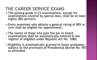 The passing grade in CS examinations, except for
examinations covered by special laws, shall be at least
eighty (80) percent;
 Every examinee who obtains a general rating of 80% or
over shall be eligible for appointment;
 The names of those who pass the bar or board
examinations shall be automatically entered in the
register of eligibles under Republic Act No. 1080;
 Eligibility is automatically granted to honor graduates,
subject to the provisions of Presidential Decree No. 907,
as amended.
 