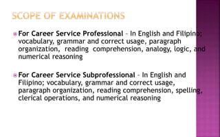  For Career Service Professional – In English and Filipino;
vocabulary, grammar and correct usage, paragraph
organization, reading comprehension, analogy, logic, and
numerical reasoning
 For Career Service Subprofessional – In English and
Filipino; vocabulary, grammar and correct usage,
paragraph organization, reading comprehension, spelling,
clerical operations, and numerical reasoning
 
