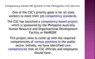 One of the CSC’s priority goals is for all state
workers to meet their job competency standards.
The CSC has launched a competency-based project
which is sponsored by the Philippine-Australia
Human Resource and Organizational Development
Facility or PAHRODF.
This project aims to come up with the required
competencies of various positions in the public
sector. Initially, we have identified core
competencies that all CSC officials and employees
should have.
Competency-based HR System in the Philippine civil Service
 