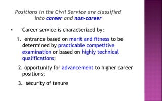  Career service is characterized by:
1. entrance based on merit and fitness to be
determined by practicable competitive
examination or based on highly technical
qualifications;
2. opportunity for advancement to higher career
positions;
3. security of tenure
Positions in the Civil Service are classified
into career and non-career
 
