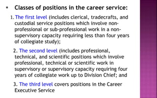  Classes of positions in the career service:
1. The first level (includes clerical, tradecrafts, and
custodial service positions which involve non-
professional or sub-professional work in a non-
supervisory capacity requiring less than four years
of collegiate study);
2. The second level (includes professional,
technical, and scientific positions which involve
professional, technical or scientific work in
supervisory or supervisory capacity requiring four
years of collegiate work up to Division Chief; and
3. The third level covers positions in the Career
Executive Service
 