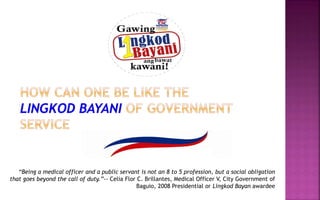“Being a medical officer and a public servant is not an 8 to 5 profession, but a social obligation
that goes beyond the call of duty.”-- Celia Flor C. Brillantes, Medical Officer V, City Government of
Baguio, 2008 Presidential or Lingkod Bayan awardee
 