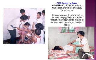 2008 Dangal ng Bayan
WENIFREDA V. SOTO, Midwife III,
Municipal Government of Nabua,
Camarines Sur
On countless occasions, she had to
brave strong typhoons and wade
through floodwaters in the middle of
the night when summoned to deliver
babies.
 