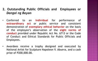 2. Outstanding Public Officials and Employees or
Dangal ng Bayan
• Conferred to an individual for performance of
extraordinary act or public service and consistent
demonstration of exemplary ethical behavior on the basis
of the employee’s observation of the eight norms of
conduct provided under Republic Act No. 6713 or the Code
of Conduct and Ethical Standards for Public Officials and
Employees.
• Awardees receive a trophy designed and executed by
National Artist for Sculpture Napoleon V. Abueva, and a cash
prize of P200,000.00.
 