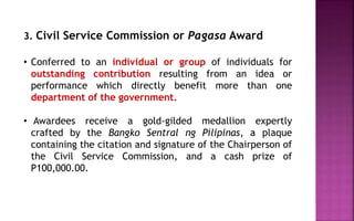 3. Civil Service Commission or Pagasa Award
• Conferred to an individual or group of individuals for
outstanding contribution resulting from an idea or
performance which directly benefit more than one
department of the government.
• Awardees receive a gold-gilded medallion expertly
crafted by the Bangko Sentral ng Pilipinas, a plaque
containing the citation and signature of the Chairperson of
the Civil Service Commission, and a cash prize of
P100,000.00.
 