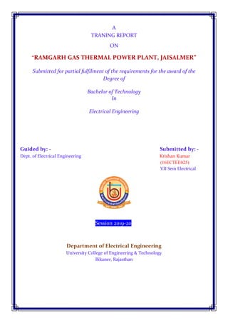 A
TRANING REPORT
ON
“RAMGARH GAS THERMAL POWER PLANT, JAISALMER”
Submitted for partial fulfilment of the requirements for the award of the
Degree of
Bachelor of Technology
In
Electrical Engineering
G Guided by: - Submitted by: -
Dept. of Electrical Engineering Krishan Kumar
(16ECTEE025)
VII Sem Electrical
j
Session 2019-20j
Department of Electrical Engineering
University College of Engineering & Technology
Bikaner, Rajasthan
 