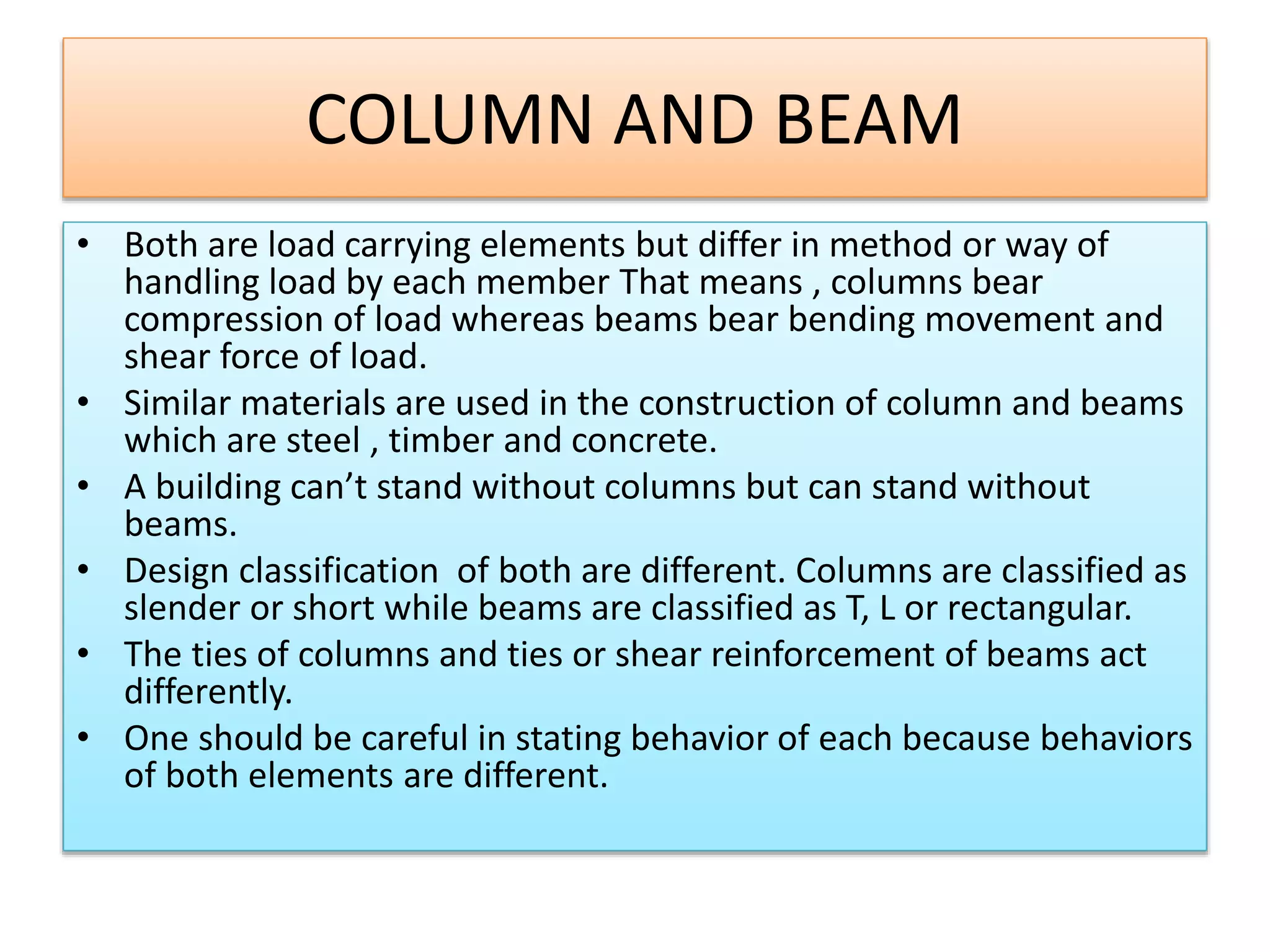 COLUMN AND BEAM
• Both are load carrying elements but differ in method or way of
handling load by each member That means , columns bear
compression of load whereas beams bear bending movement and
shear force of load.
• Similar materials are used in the construction of column and beams
which are steel , timber and concrete.
• A building can’t stand without columns but can stand without
beams.
• Design classification of both are different. Columns are classified as
slender or short while beams are classified as T, L or rectangular.
• The ties of columns and ties or shear reinforcement of beams act
differently.
• One should be careful in stating behavior of each because behaviors
of both elements are different.
 
