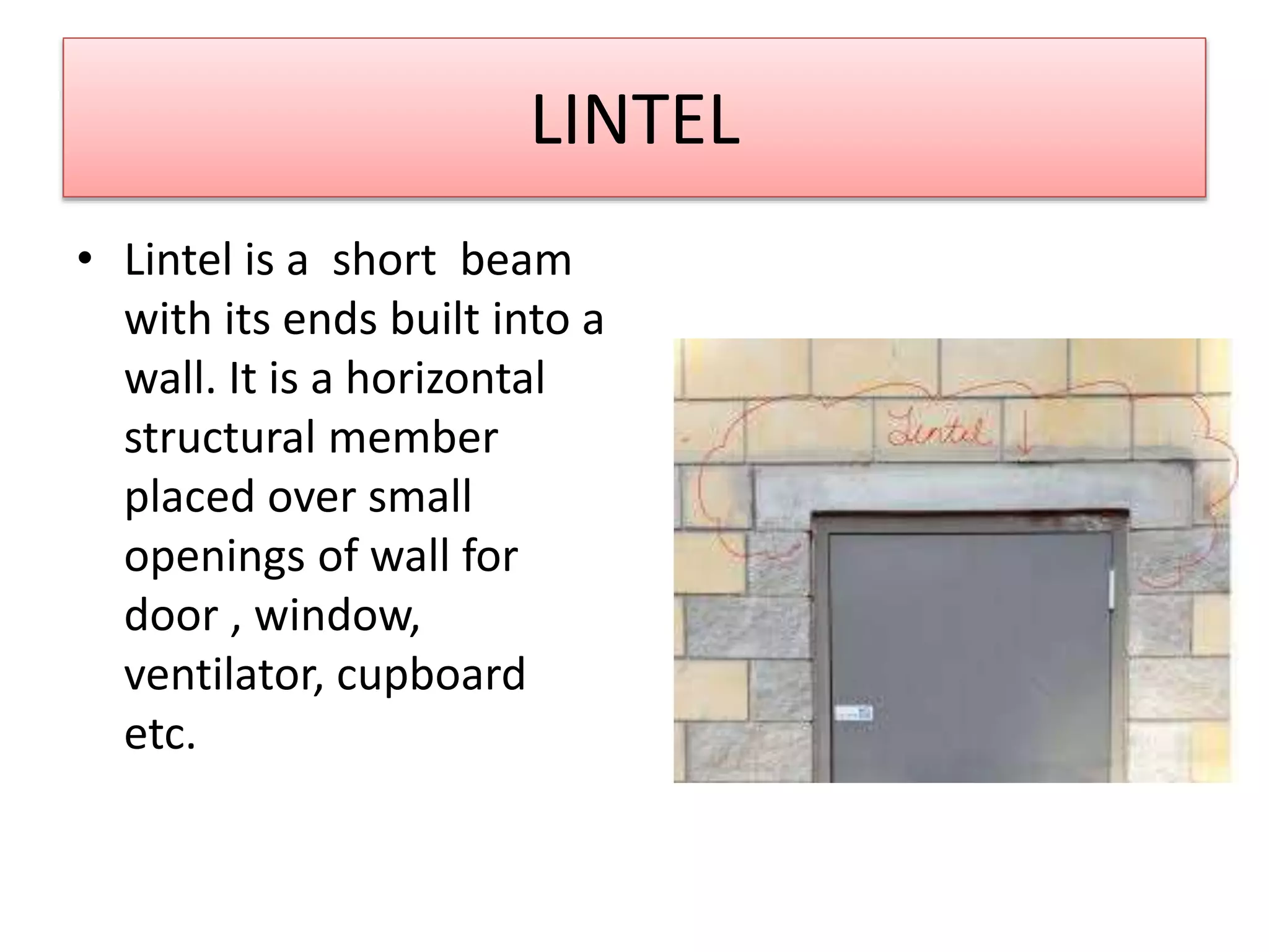 LINTEL
• Lintel is a short beam
with its ends built into a
wall. It is a horizontal
structural member
placed over small
openings of wall for
door , window,
ventilator, cupboard
etc.
 