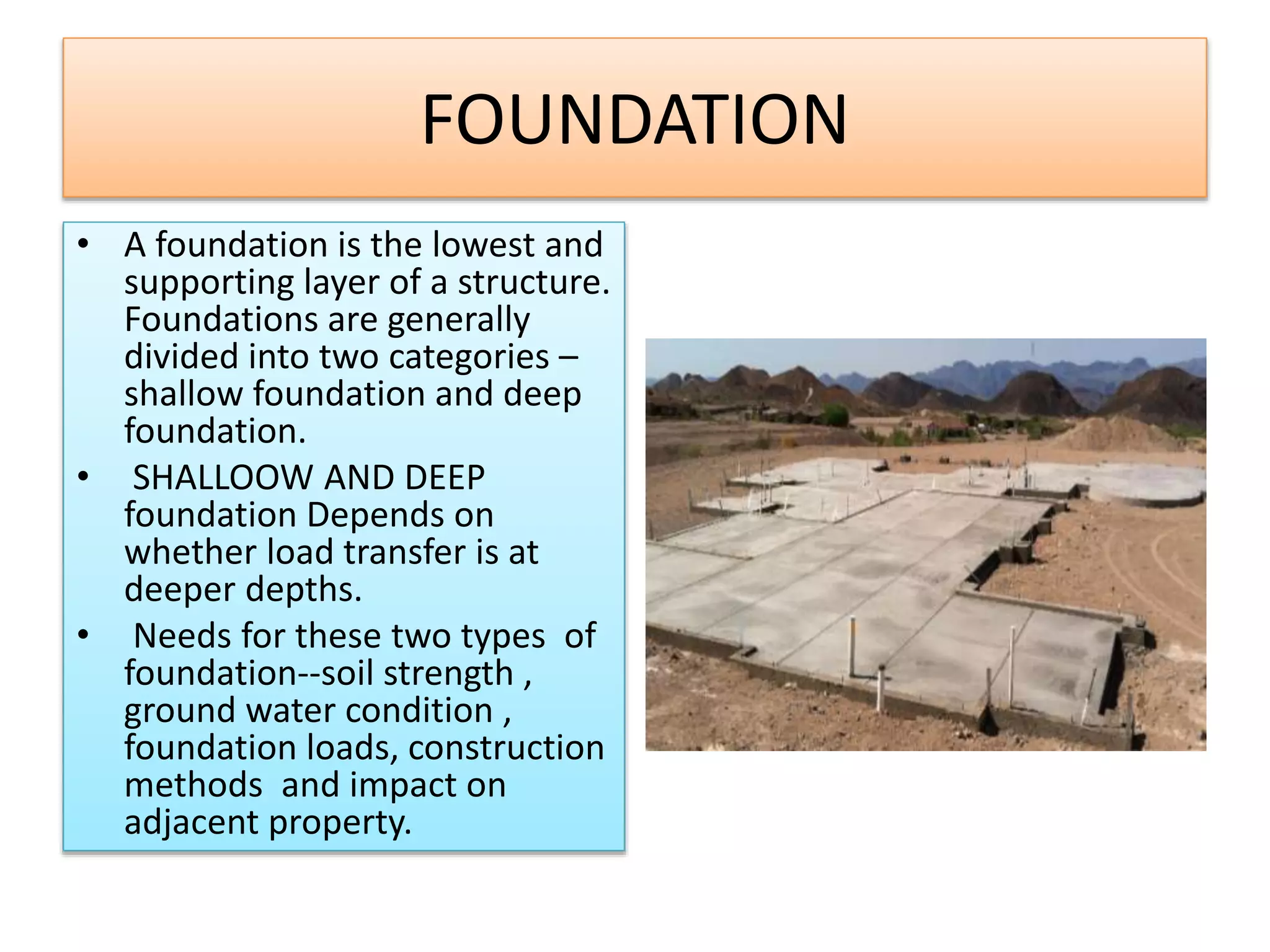 FOUNDATION
• A foundation is the lowest and
supporting layer of a structure.
Foundations are generally
divided into two categories –
shallow foundation and deep
foundation.
• SHALLOOW AND DEEP
foundation Depends on
whether load transfer is at
deeper depths.
• Needs for these two types of
foundation--soil strength ,
ground water condition ,
foundation loads, construction
methods and impact on
adjacent property.
 