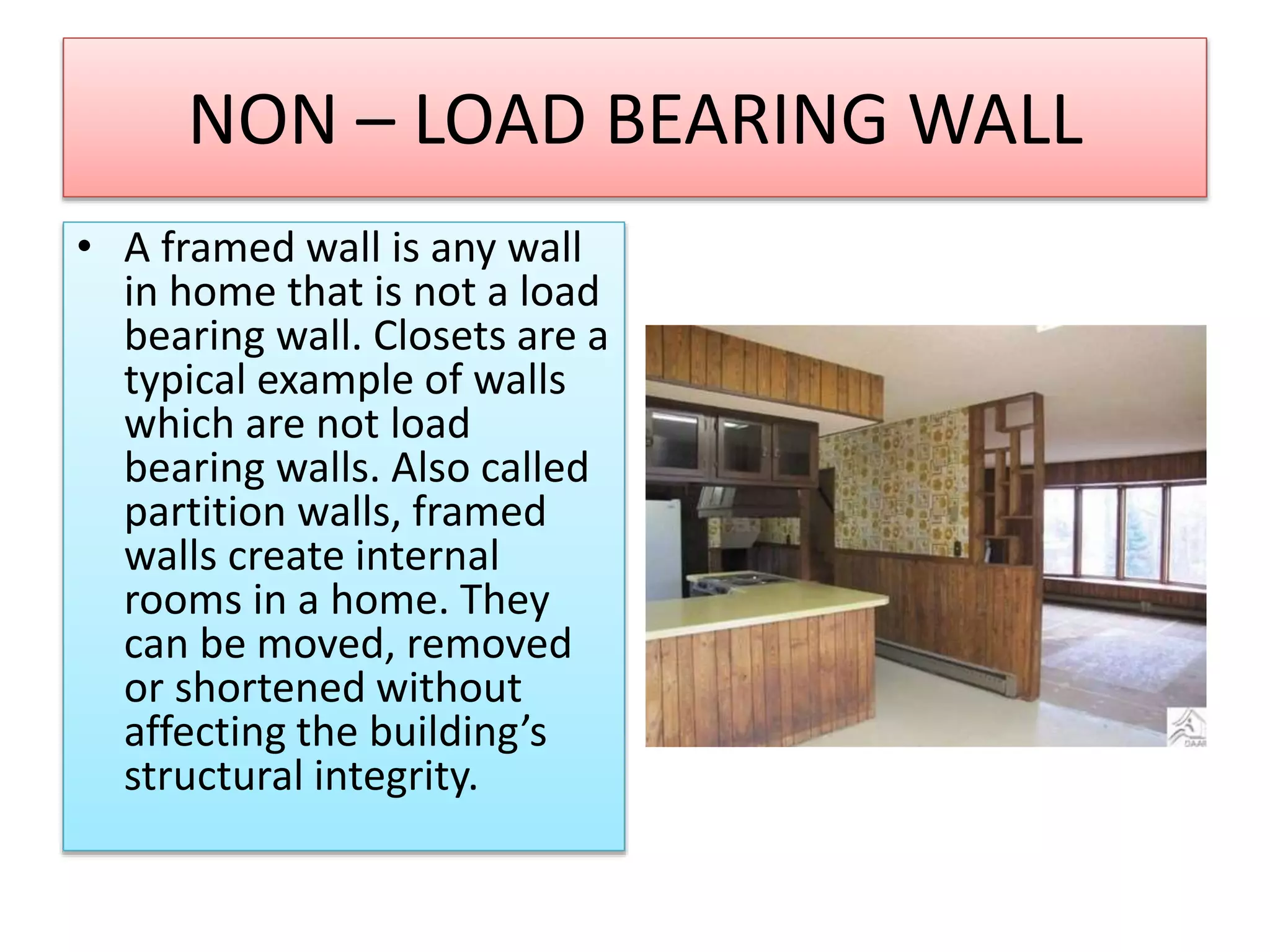 NON – LOAD BEARING WALL
• A framed wall is any wall
in home that is not a load
bearing wall. Closets are a
typical example of walls
which are not load
bearing walls. Also called
partition walls, framed
walls create internal
rooms in a home. They
can be moved, removed
or shortened without
affecting the building’s
structural integrity.
 