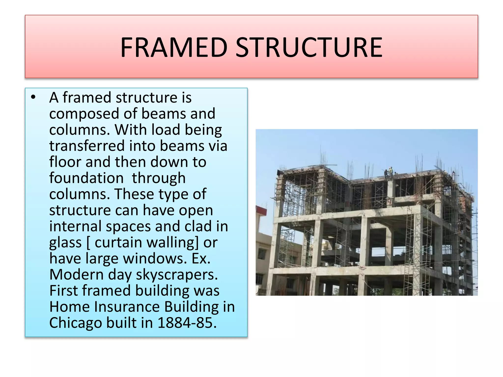 FRAMED STRUCTURE
• A framed structure is
composed of beams and
columns. With load being
transferred into beams via
floor and then down to
foundation through
columns. These type of
structure can have open
internal spaces and clad in
glass [ curtain walling] or
have large windows. Ex.
Modern day skyscrapers.
First framed building was
Home Insurance Building in
Chicago built in 1884-85.
 