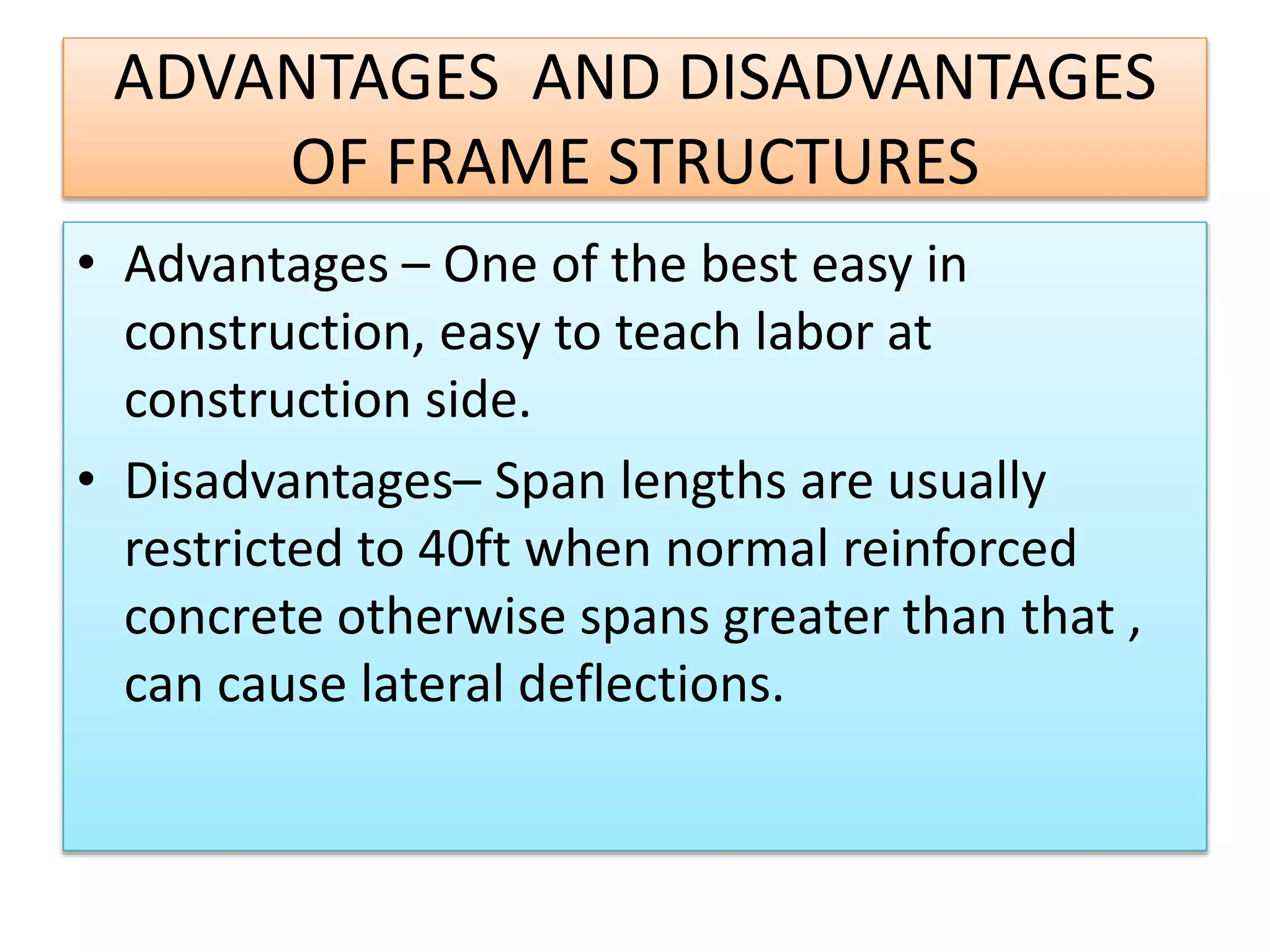 ADVANTAGES AND DISADVANTAGES
OF FRAME STRUCTURES
• Advantages – One of the best easy in
construction, easy to teach labor at
construction side.
• Disadvantages– Span lengths are usually
restricted to 40ft when normal reinforced
concrete otherwise spans greater than that ,
can cause lateral deflections.
 