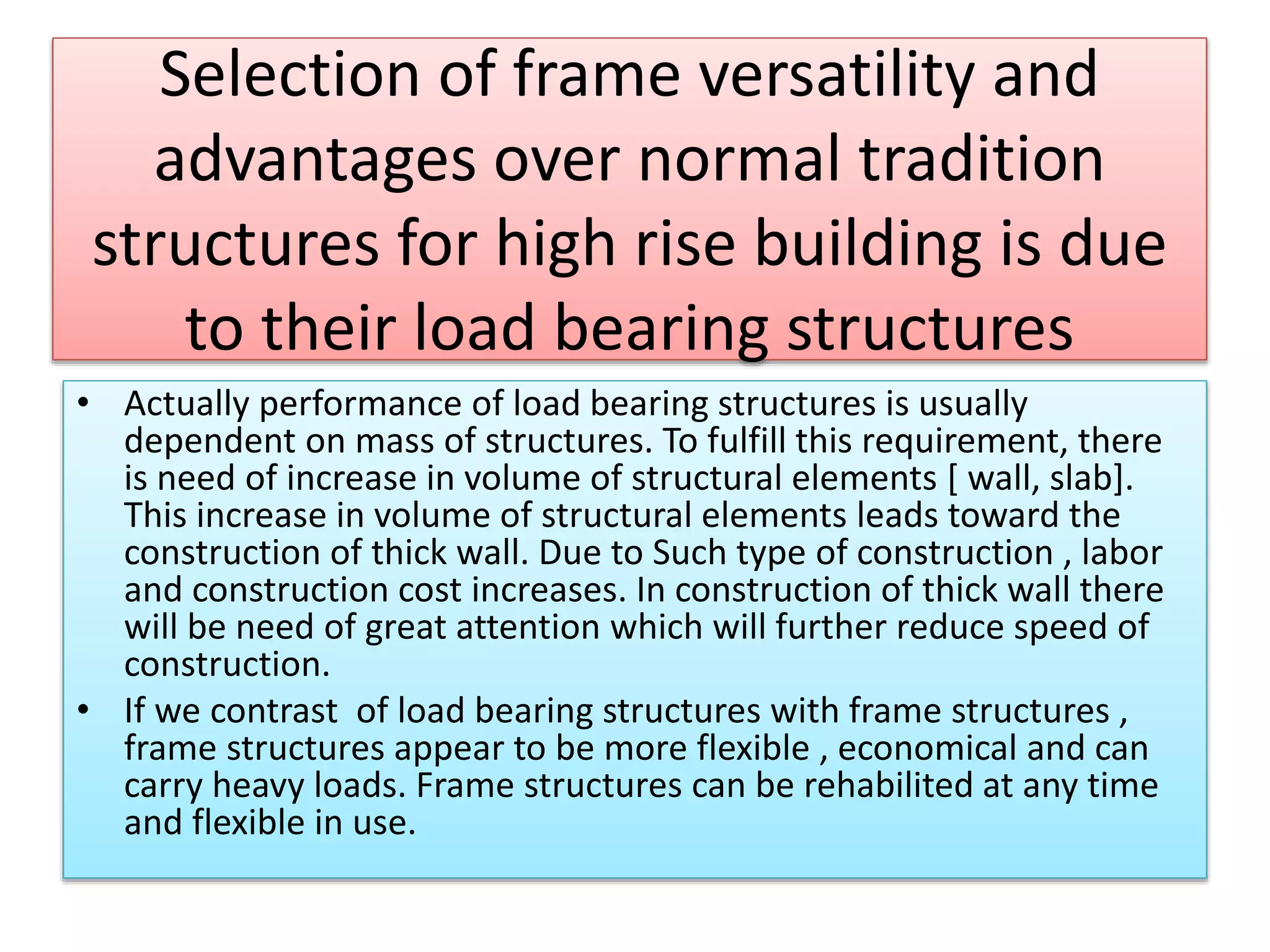 Selection of frame versatility and
advantages over normal tradition
structures for high rise building is due
to their load bearing structures
• Actually performance of load bearing structures is usually
dependent on mass of structures. To fulfill this requirement, there
is need of increase in volume of structural elements [ wall, slab].
This increase in volume of structural elements leads toward the
construction of thick wall. Due to Such type of construction , labor
and construction cost increases. In construction of thick wall there
will be need of great attention which will further reduce speed of
construction.
• If we contrast of load bearing structures with frame structures ,
frame structures appear to be more flexible , economical and can
carry heavy loads. Frame structures can be rehabilited at any time
and flexible in use.
 