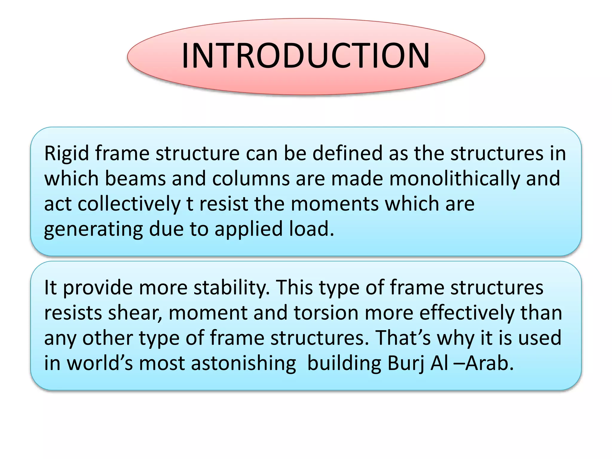 INTRODUCTION
Rigid frame structure can be defined as the structures in
which beams and columns are made monolithically and
act collectively t resist the moments which are
generating due to applied load.
It provide more stability. This type of frame structures
resists shear, moment and torsion more effectively than
any other type of frame structures. That’s why it is used
in world’s most astonishing building Burj Al –Arab.
 