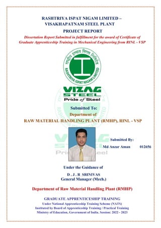 RASHTRIYA ISPAT NIGAM LIMITED –
VISAKHAPATNAM STEEL PLANT
PROJECT REPORT
Dissertation Report Submitted in fulfillment for the award of Certificate of
Graduate Apprenticeship Training in Mechanical Engineering from RINL - VSP
Submitted To:
Department of
RAW MATERIAL HANDLING PLANT (RMHP), RINL - VSP
Submitted By:
Md Anzar Aman 012656
Under the Guidance of
D . J . R SRINIVAS
General Manager (Mech.)
Department of Raw Material Handling Plant (RMHP)
GRADUATE APPRENTICESHIP TRAINING
Under National Apprenticeship Training Scheme (NATS)
Instituted by Board of Apprenticeship Training / Practical Training
Ministry of Education, Government of India. Session: 2022 - 2023
 