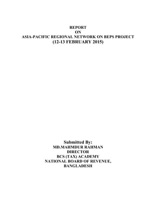 REPORT
ON
ASIA-PACIFIC REGIONAL NETWORK ON BEPS PROJECT
(12-13 FEBRUARY 2015)
Submitted By:
MD.MAHMDUR RAHMAN
DIRECTOR
BCS (TAX) ACADEMY
NATIONAL BOARD OF REVENUE,
BANGLADESH
 