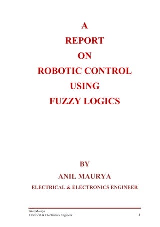 Anil Maurya
Electrical & Electronics Engineer 1
A
REPORT
ON
ROBOTIC CONTROL
USING
FUZZY LOGICS
BY
ANIL MAURYA
ELECTRICAL & ELECTRONICS ENGINEER
 