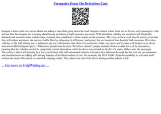 Persuasive Essay On Driverless Cars
Imagine a future with zero car accidents and taking a nap while going down the road. Imagine a future where there are no drivers, only passengers. And
not just that, but imagine not worrying about having accidents or high insurance payments. With driverless vehicles, car accidents will drastically
diminish and insurance rates will decrease, meaning they could have a better impact on the economy. Driverless vehicles will benefit society given that
they will reduce accidents, can improve traffic flow by enhancing its efficiency, and protect the environment from harmful fuel emissions. Driverless
vehicles, or the self–driving car, is defined as any car with features that allow it to accelerate, brake, and steer a car's course with limited or no driver
interaction (BI Intelligence par.4). When most people hear the term "driverless vehicle", people instantly think cars that drive all by themselves,
meaning that the vehicles are able to completely control themselves while the driver can sit back in the driver's seat as if they were the passenger.
The reality is that it will actually be a few years before fully self–automated vehicles will make their debut on the road, but for now the car companies
and manufacturers are adding self–driving features of the latest models of cars. For example, the 2016 BMW i3 has the capability to self–park itself
without the need of the driver to control the steering wheel. This reduces the risk of the driver hitting another vehicle while
... Get more on HelpWriting.net ...
 