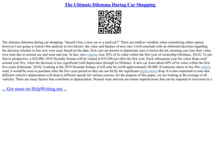 The Ultimate Dilemma During Car Shopping
The ultimate dilemma during car shopping: "should I buy a new car or a used car?" There are endless variables when considering either option,
however I am going to restrict this analysis to two factors: the value and finance of new cars. I will conclude with an informed decision regarding
the decision whether to buy new over used, based on the data. New cars are known to depreciate once it leaves the lot, meaning cars lose their value
over time due to normal use and wear and tear. In fact, new vehicles lose 20% of its value within the first year of ownership (Stefanac, 2014). To put
that in perspective, a $24,000, 2018 Hyundai Sonata will be valued at $19,200 just after the first year. Each subsequent year the value drops until
around year five, when the decrease is less significant (still depreciates through its lifetime). A new car loses about 60% of its value within the first
five years (Edmunds, 2010). Looking at the 2018 Hyundai Sonata, it will only be worth approximately $9,600. If someone chose to buy this vehicle
used, it would be wise to purchase after the five–year period so they are not hit by the significant depreciation drop. It is also important to note that
different vehicle's depreciation will drop at different speeds for various reasons, for the purpose of this paper, we are looking at the average of all
vehicles. There are many factors that contribute to depreciation. Normal wear and tear are minor imperfections that can be repaired or recovered in a
... Get more on HelpWriting.net ...
 