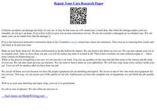Repair Your Cars Research Paper
Collision accidents can damage the body of your car. It may be that your car will sustain just a small dent. But when the damage makes your car
unusable, do not give up hope. [Cn] is here in [ln] to give you an auto restoration service. We do not consider a damaged car as a basket case. We can
repair your car no matter how bad the damage is.
[Cn] is the renowned automotive restoration shop in [ln]. Countless vehicle owners have been our customers. They trust us in restoring their trucks and
cars back to its previous state.
Make us your body shop too! We have professionals to do the bodywork repairs. We can remove the dents on your car. We can also repaint your car to
its original color. After we have done our job, you will not notice any dent or scratch at all! That is how excellent our auto collision repair is.... Show
more content on Helpwriting.net ...
While in the process of repairing your cars, we can also do a car wash. You can say goodbye to the mud and dirt that stick on the wheels and the body
of your car. We can also clean up your car interiors. We can remove heavy stains on your upholstery. We will also wipe clean every surface inside your
car. Your car will be spotless after we have done our job.
We can do all these services because we have the proper equipment for car detailing and repairs. We invest in top–of–the–line tools and equipment for
our services. This way, we can assure you of the quality of our job. And because we have the complete sets of equipment, we can finish the job quickly
too!
With us as your auto detailing and repair shop, your car is in good hands.
So call us now at [phone]. We also offer our services in
... Get more on HelpWriting.net ...
 